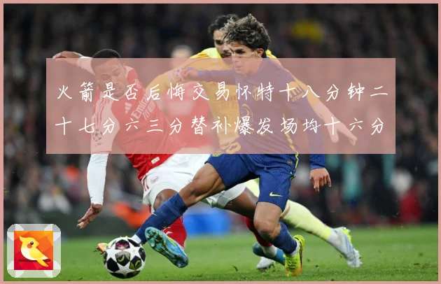 火箭是否后悔交易怀特十八分钟二十七分六三分替补爆发场均十六分赛场复盘：最新赛事动态与深度分析