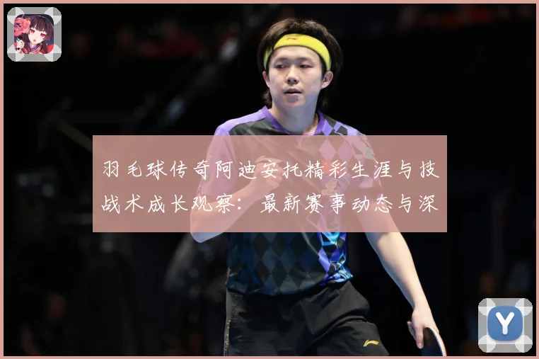 羽毛球传奇阿迪安托精彩生涯与技战术成长观察：最新赛事动态与深度分析