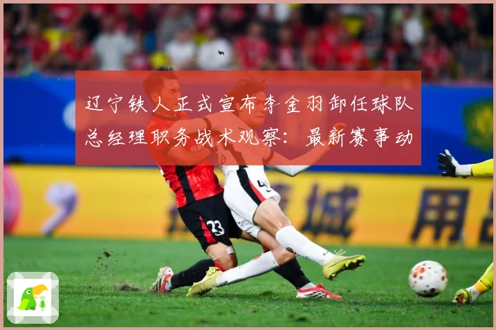 辽宁铁人正式宣布李金羽卸任球队总经理职务战术观察：最新赛事动态与深度分析