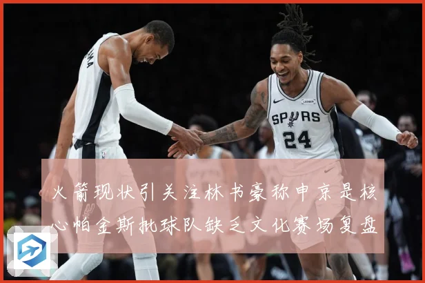 火箭现状引关注林书豪称申京是核心帕金斯批球队缺乏文化赛场复盘：最新赛事动态与深度分析
