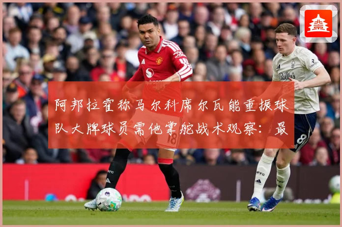阿邦拉霍称马尔科席尔瓦能重振球队大牌球员需他掌舵战术观察：最新赛事动态与深度分析