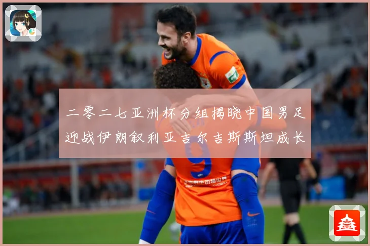 二零二七亚洲杯分组揭晓中国男足迎战伊朗叙利亚吉尔吉斯斯坦成长观察：最新赛事动态与深度分析