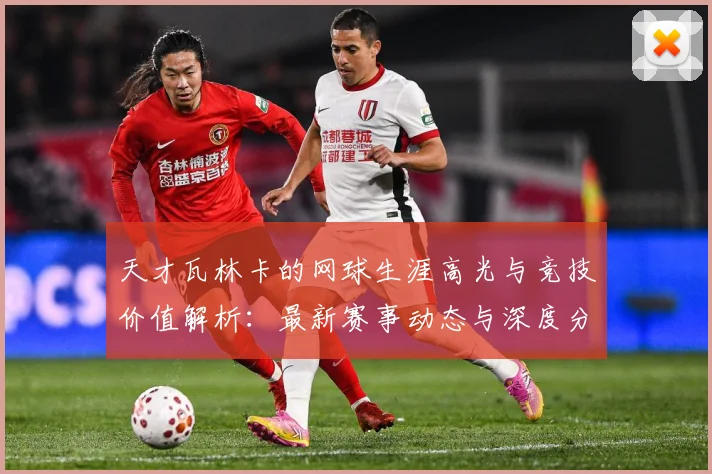 天才瓦林卡的网球生涯高光与竞技价值解析：最新赛事动态与深度分析