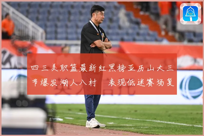 四三美职篮最新红黑榜亚历山大三节爆发湖人八村塁表现低迷赛场复盘：最新赛事动态与深度分析