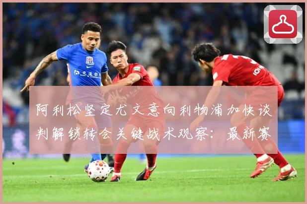 阿利松坚定尤文意向利物浦加快谈判解锁转会关键战术观察：最新赛事动态与深度分析