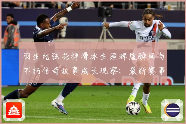 羽生结弦花样滑冰生涯辉煌瞬间与不朽传奇故事成长观察：最新赛事动态与深度分析