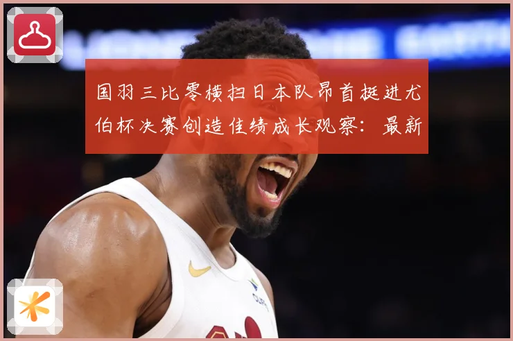 国羽三比零横扫日本队昂首挺进尤伯杯决赛创造佳绩成长观察：最新赛事动态与深度分析