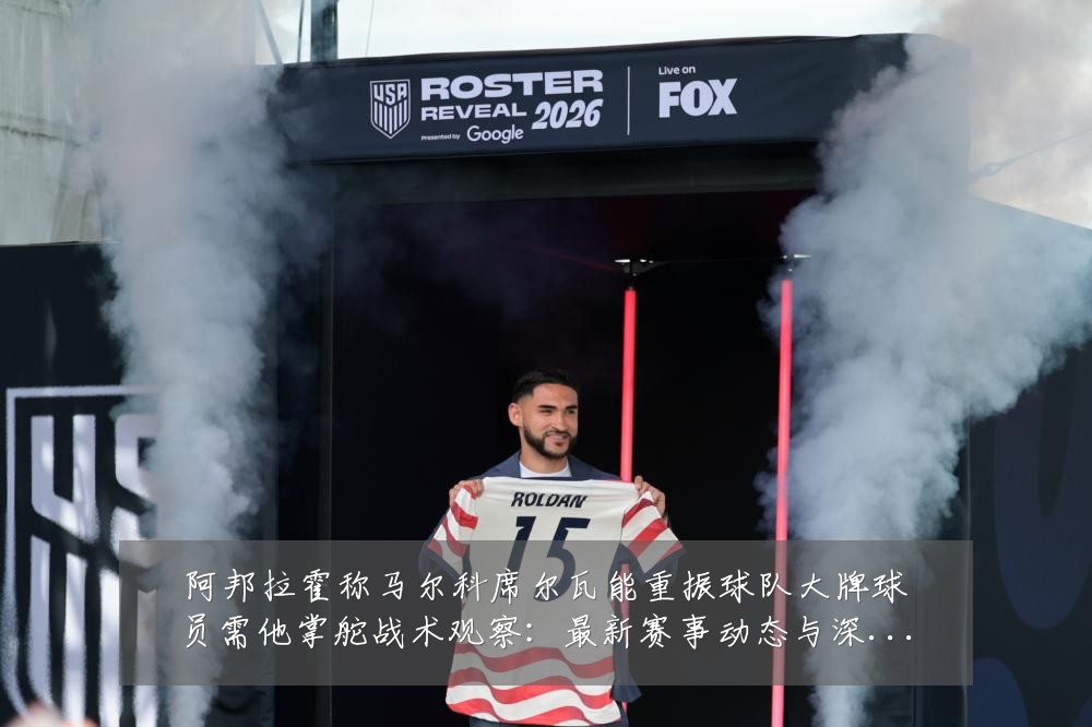 阿邦拉霍称马尔科席尔瓦能重振球队大牌球员需他掌舵战术观察:最新赛事动态与深度分析