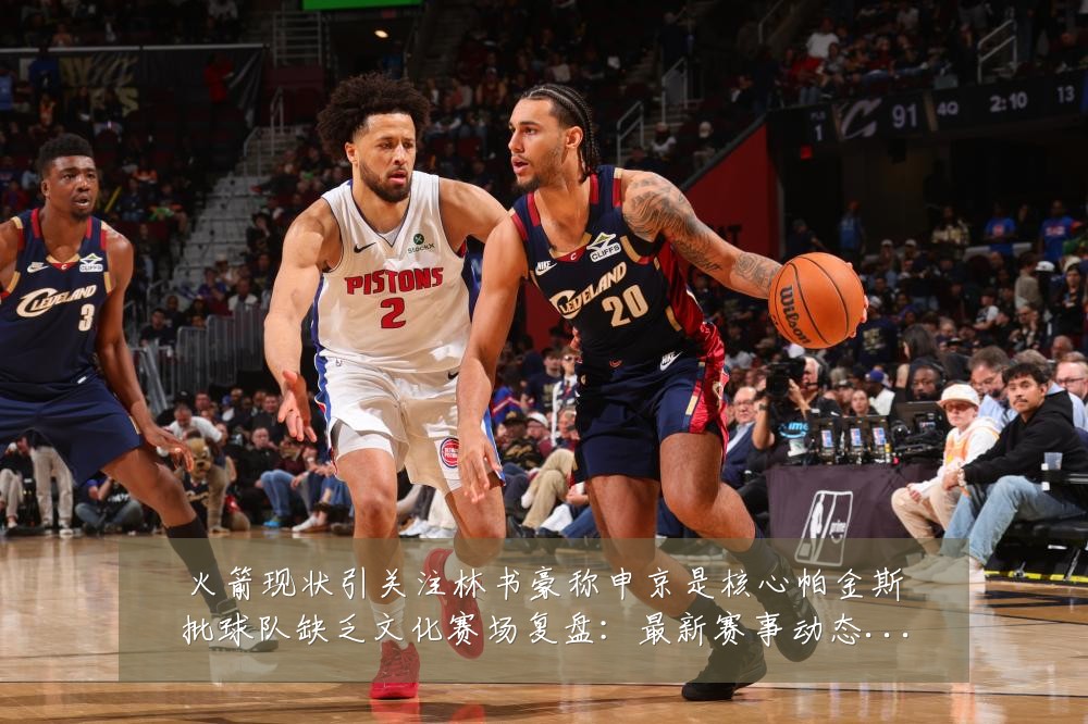 火箭现状引关注林书豪称申京是核心帕金斯批球队缺乏文化赛场复盘:最新赛事动态与深度分析