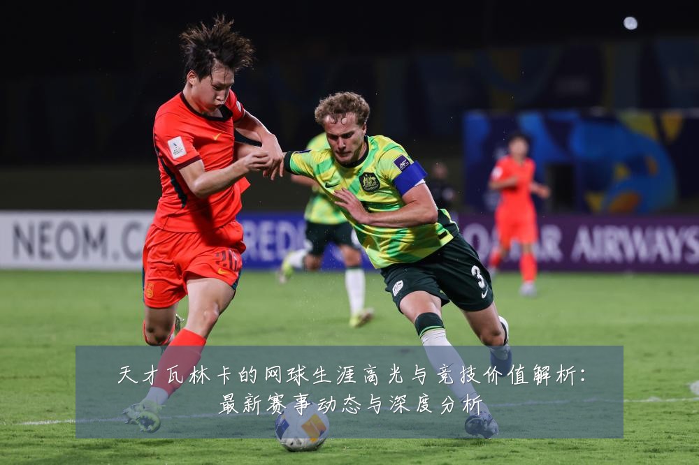 天才瓦林卡的网球生涯高光与竞技价值解析:最新赛事动态与深度分析