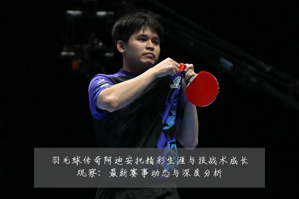 羽毛球传奇阿迪安托精彩生涯与技战术成长观察:最新赛事动态与深度分析